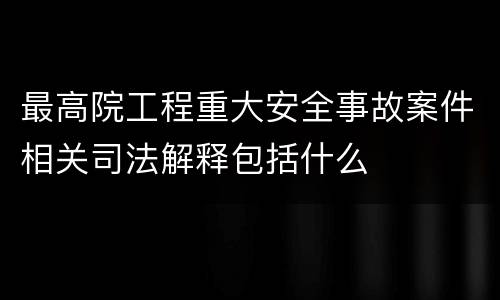 最高院工程重大安全事故案件相关司法解释包括什么