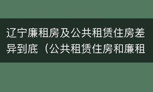 辽宁廉租房及公共租赁住房差异到底（公共租赁住房和廉租房）