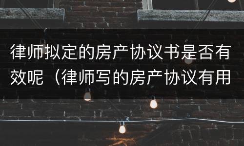 律师拟定的房产协议书是否有效呢（律师写的房产协议有用吗）