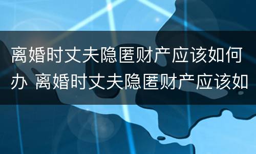 离婚时丈夫隐匿财产应该如何办 离婚时丈夫隐匿财产应该如何办离婚证