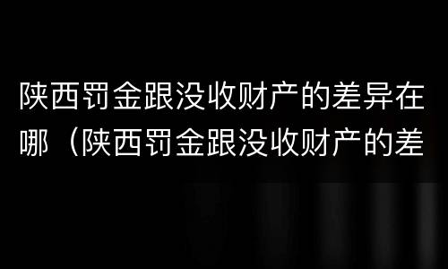 陕西罚金跟没收财产的差异在哪（陕西罚金跟没收财产的差异在哪查）
