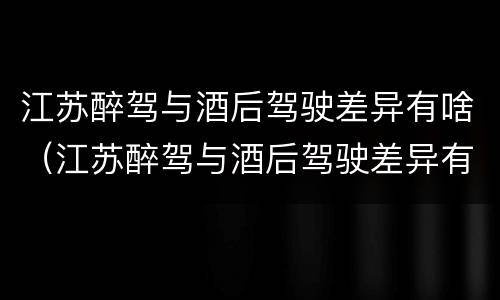 江苏醉驾与酒后驾驶差异有啥（江苏醉驾与酒后驾驶差异有啥处罚）