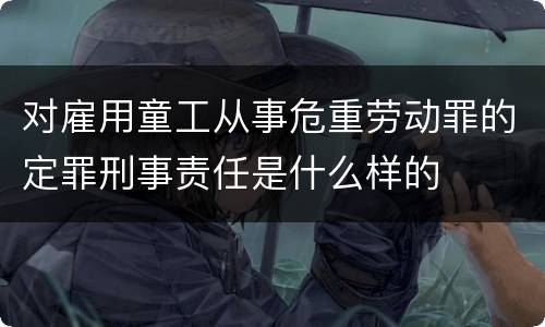 对雇用童工从事危重劳动罪的定罪刑事责任是什么样的
