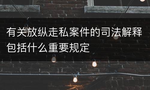 有关放纵走私案件的司法解释包括什么重要规定