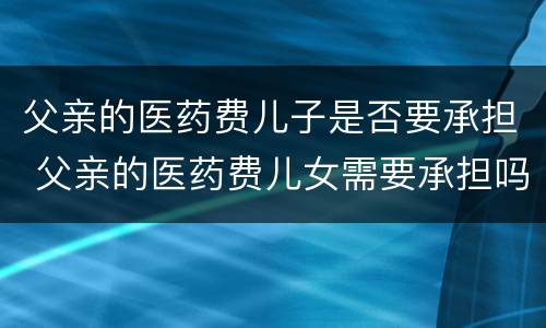 父亲的医药费儿子是否要承担 父亲的医药费儿女需要承担吗