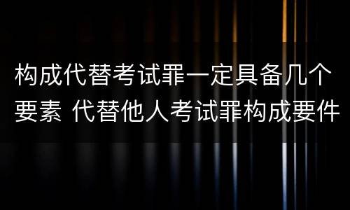 构成代替考试罪一定具备几个要素 代替他人考试罪构成要件有何规定