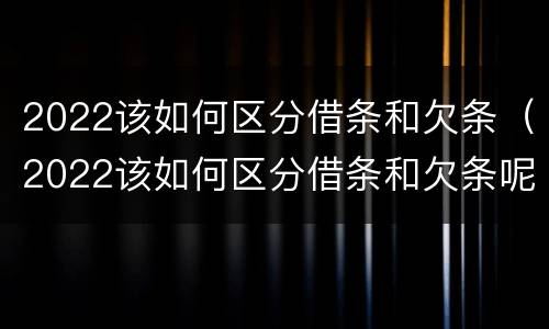 2022该如何区分借条和欠条（2022该如何区分借条和欠条呢）