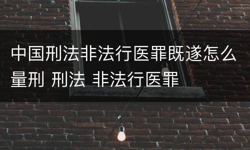 中国刑法非法行医罪既遂怎么量刑 刑法 非法行医罪