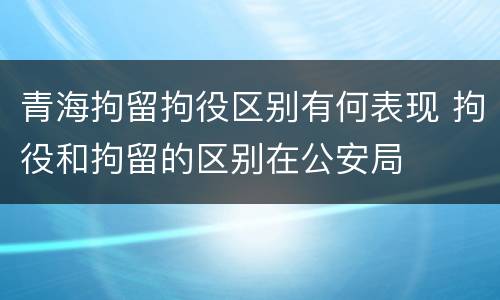 青海拘留拘役区别有何表现 拘役和拘留的区别在公安局