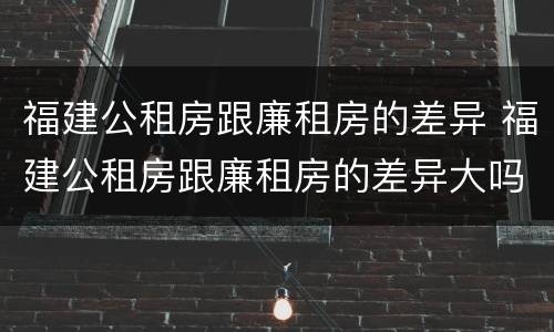 福建公租房跟廉租房的差异 福建公租房跟廉租房的差异大吗
