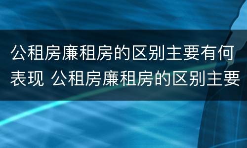 公租房廉租房的区别主要有何表现 公租房廉租房的区别主要有何表现和特点