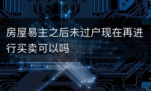 房屋易主之后未过户现在再进行买卖可以吗