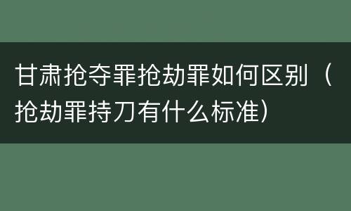 甘肃抢夺罪抢劫罪如何区别（抢劫罪持刀有什么标准）