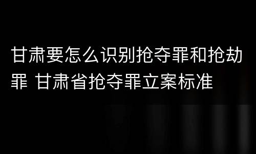 甘肃要怎么识别抢夺罪和抢劫罪 甘肃省抢夺罪立案标准