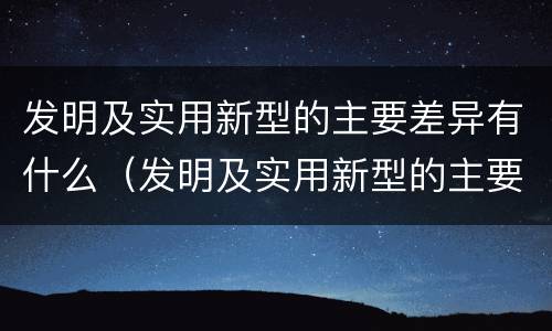 发明及实用新型的主要差异有什么（发明及实用新型的主要差异有什么作用）