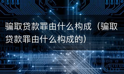 骗取贷款罪由什么构成（骗取贷款罪由什么构成的）