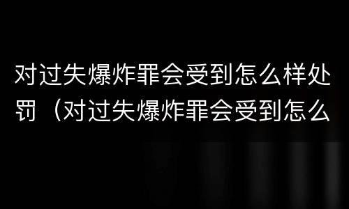 对过失爆炸罪会受到怎么样处罚（对过失爆炸罪会受到怎么样处罚呢）