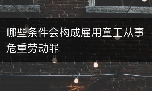 哪些条件会构成雇用童工从事危重劳动罪