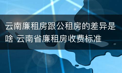云南廉租房跟公租房的差异是啥 云南省廉租房收费标准