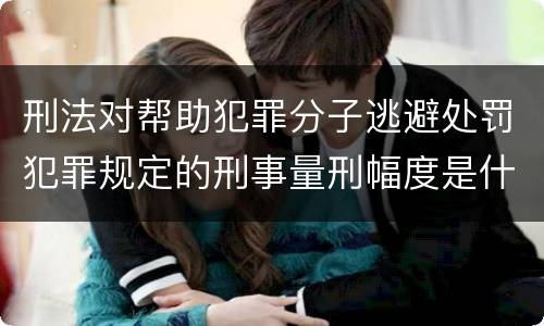 刑法对帮助犯罪分子逃避处罚犯罪规定的刑事量刑幅度是什么