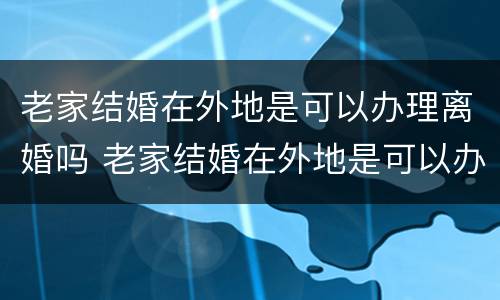 老家结婚在外地是可以办理离婚吗 老家结婚在外地是可以办理离婚吗女方