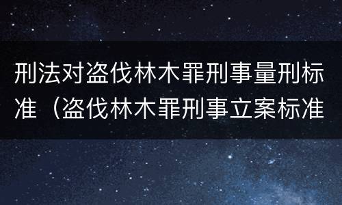 刑法对盗伐林木罪刑事量刑标准（盗伐林木罪刑事立案标准）