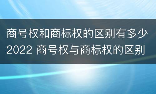 商号权和商标权的区别有多少2022 商号权与商标权的区别