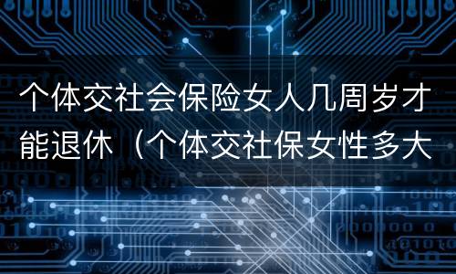 个体交社会保险女人几周岁才能退休（个体交社保女性多大年龄退休）