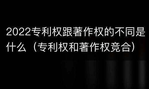 2022专利权跟著作权的不同是什么（专利权和著作权竞合）