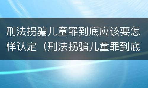 刑法拐骗儿童罪到底应该要怎样认定（刑法拐骗儿童罪到底应该要怎样认定呢）