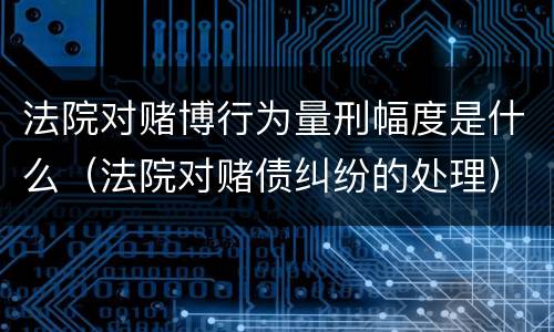 法院对赌博行为量刑幅度是什么（法院对赌债纠纷的处理）