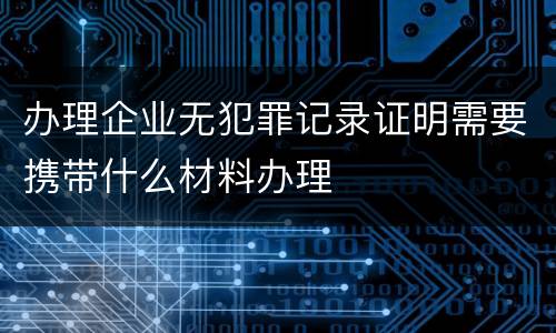 办理企业无犯罪记录证明需要携带什么材料办理
