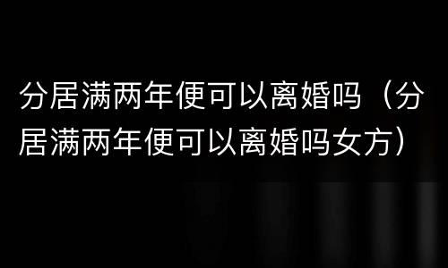 分居满两年便可以离婚吗（分居满两年便可以离婚吗女方）