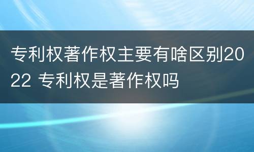 专利权著作权主要有啥区别2022 专利权是著作权吗