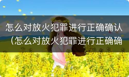 怎么对放火犯罪进行正确确认（怎么对放火犯罪进行正确确认处罚）