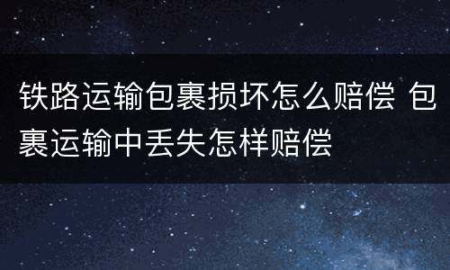 铁路运输包裹损坏怎么赔偿 包裹运输中丢失怎样赔偿
