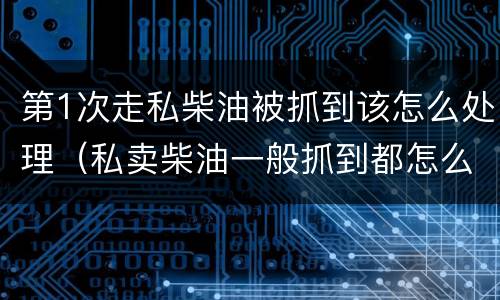第1次走私柴油被抓到该怎么处理（私卖柴油一般抓到都怎么处理）