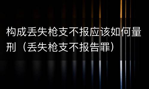 构成丢失枪支不报应该如何量刑（丢失枪支不报告罪）