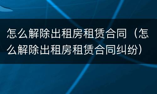 怎么解除出租房租赁合同（怎么解除出租房租赁合同纠纷）