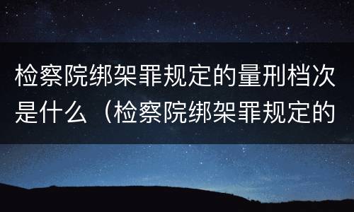 检察院绑架罪规定的量刑档次是什么（检察院绑架罪规定的量刑档次是什么标准）