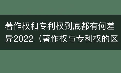 著作权和专利权到底都有何差异2022（著作权与专利权的区别）