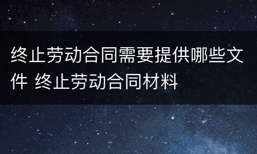 终止劳动合同需要提供哪些文件 终止劳动合同材料