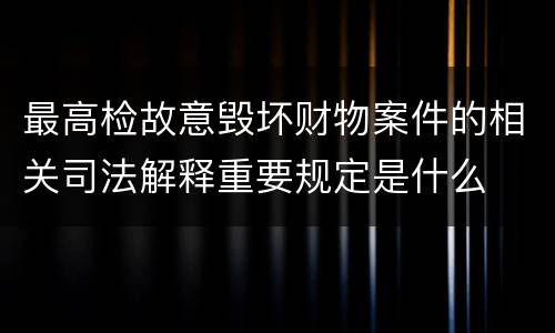 最高检故意毁坏财物案件的相关司法解释重要规定是什么