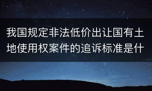 我国规定非法低价出让国有土地使用权案件的追诉标准是什么