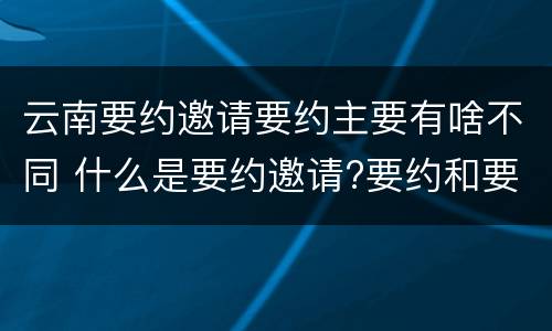 云南要约邀请要约主要有啥不同 什么是要约邀请?要约和要约邀请有哪些区别?
