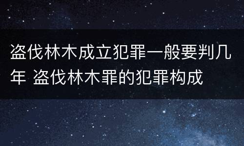 盗伐林木成立犯罪一般要判几年 盗伐林木罪的犯罪构成