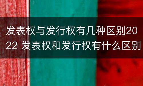 发表权与发行权有几种区别2022 发表权和发行权有什么区别