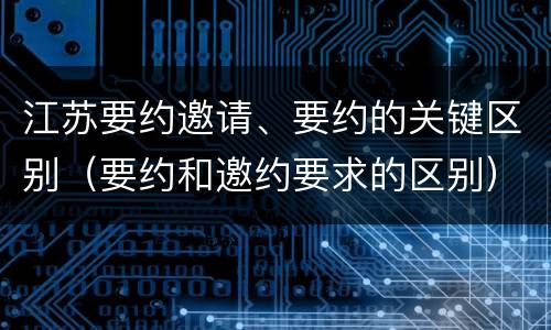 江苏要约邀请、要约的关键区别（要约和邀约要求的区别）