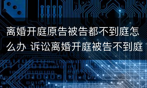 离婚开庭原告被告都不到庭怎么办 诉讼离婚开庭被告不到庭怎么办
