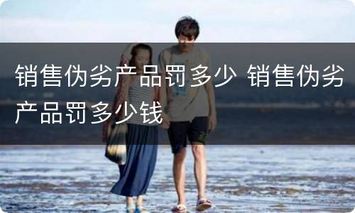 销售伪劣产品罚多少 销售伪劣产品罚多少钱